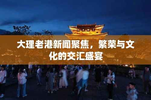 大理老港新闻聚焦,繁荣与文化的交汇盛宴