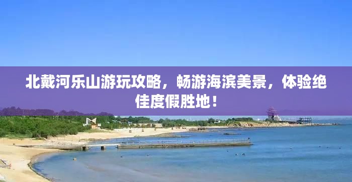 北戴河乐山游玩攻略,畅游海滨美景,体验绝佳度假胜地!