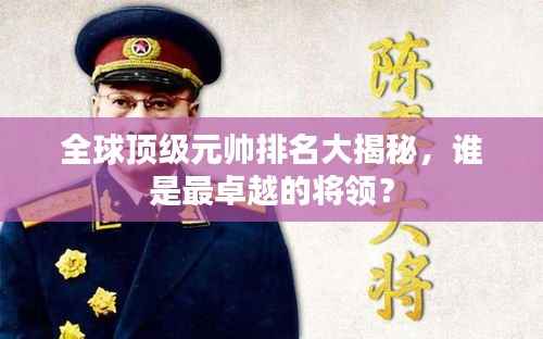 全球顶级元帅排名大揭秘，谁是最卓越的将领？