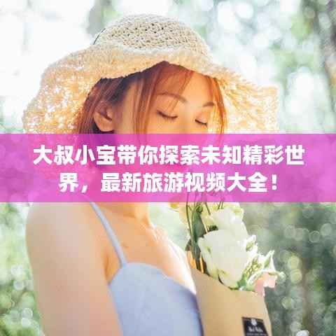 大叔小宝带你探索未知精彩世界，最新旅游视频大全！